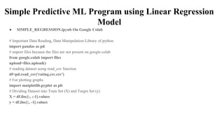 Simple Predictive ML Program using Linear Regression
Model
● SIMPLE_REGRESSION.ipynb On Google Colab
# Important Data Reading, Data Manipulation Library of python
import pandas as pd
# import files because the files are not present on google colab
from google.colab import files
upload=files.upload()
# reading dataset using read_csv function
df=pd.read_csv('rating.csv.csv')
# For plotting graphs
import matplotlib.pyplot as plt
# Dividing Dataset into Train Set (X) and Target Set (y)
X = df.iloc[:, :-1].values
y = df.iloc[:, -1].values
 