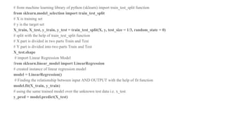 # from machine learning library of python (sklearn) import train_test_split function
from sklearn.model_selection import train_test_split
# X is training set
# y is the target set
X_train, X_test, y_train, y_test = train_test_split(X, y, test_size = 1/3, random_state = 0)
# split with the help of train_test_split function
# X part is divided in two parts Train and Test
# Y part is divided into two parts Train and Test
X_test.shape
# import Linear Regression Model
from sklearn.linear_model import LinearRegression
# created instance of linear regression model
model = LinearRegression()
# Finding the relationship between input AND OUTPUT with the help of fit function
model.fit(X_train, y_train)
# using the same trained model over the unknown test data i.e. x_test
y_pred = model.predict(X_test)
 