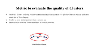 Metric to evaluate the quality of Clusters
● Inertia : Inertia actually calculates the sum of distances of all the points within a cluster from the
centroid of that cluster.
● It tells us how far the points within a cluster are
● the distance between them should be as low as possible.
 