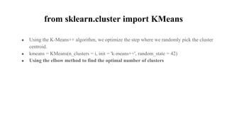 from sklearn.cluster import KMeans
● Using the K-Means++ algorithm, we optimize the step where we randomly pick the cluster
centroid.
● kmeans = KMeans(n_clusters = i, init = 'k-means++', random_state = 42)
● Using the elbow method to find the optimal number of clusters
 