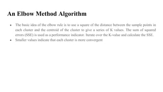 An Elbow Method Algorithm
● The basic idea of the elbow rule is to use a square of the distance between the sample points in
each cluster and the centroid of the cluster to give a series of K values. The sum of squared
errors (SSE) is used as a performance indicator. Iterate over the K-value and calculate the SSE.
● Smaller values indicate that each cluster is more convergent
 