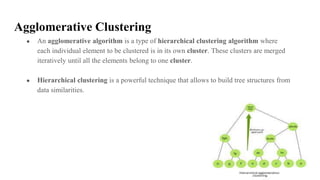 Agglomerative Clustering
● An agglomerative algorithm is a type of hierarchical clustering algorithm where
each individual element to be clustered is in its own cluster. These clusters are merged
iteratively until all the elements belong to one cluster.
● Hierarchical clustering is a powerful technique that allows to build tree structures from
data similarities.
 