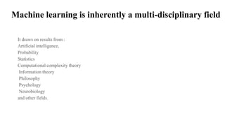 Machine learning is inherently a multi-disciplinary field
It draws on results from :
Artificial intelligence,
Probability
Statistics
Computational complexity theory
Information theory
Philosophy
Psychology
Neurobiology
and other fields.
 