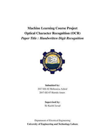 Machine Learning Course Project
Optical Character Recognition (OCR)
Paper Title : Handwritten Digit Recognition
Submitted by:
2017-EE-02 Mehrunisa Ashraf
2017-EE-07 Hamda Anees
Supervised by:
Sir Kashif Javad
Department of Electrical Engineering
University of Engineering and Technology Lahore
 