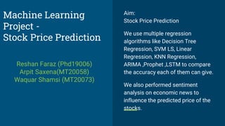 Aim:
Stock Price Prediction
We use multiple regression
algorithms like Decision Tree
Regression, SVM LS, Linear
Regression, KNN Regression,
ARIMA ,Prophet ,LSTM to compare
the accuracy each of them can give.
We also performed sentiment
analysis on economic news to
influence the predicted price of the
stocks.
Machine Learning
Project -
Stock Price Prediction
Reshan Faraz (Phd19006)
Arpit Saxena(MT20058)
Waquar Shamsi (MT20073)
 