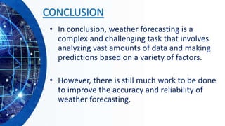 CONCLUSION
• In conclusion, weather forecasting is a
complex and challenging task that involves
analyzing vast amounts of data and making
predictions based on a variety of factors.
• However, there is still much work to be done
to improve the accuracy and reliability of
weather forecasting.
 