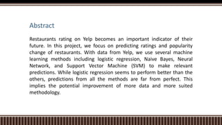 Abstract
Restaurants rating on Yelp becomes an important indicator of their
future. In this project, we focus on predicting ratings and popularity
change of restaurants. With data from Yelp, we use several machine
learning methods including logistic regression, Naive Bayes, Neural
Network, and Support Vector Machine (SVM) to make relevant
predictions. While logistic regression seems to perform better than the
others, predictions from all the methods are far from perfect. This
implies the potential improvement of more data and more suited
methodology.
 