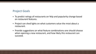 Project Goals
 To predict ratings of restaurants on Yelp and popularity change based
on restaurant features.
 Project can shed lights on what customers value the most about a
restaurant.
 Provide suggestions on what feature combinations one should choose
when opening a new restaurant, and how likely this restaurant can
succeed.
 