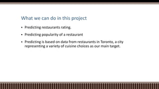 What we can do in this project
 Predicting restaurants rating.
 Predicting popularity of a restaurant
 Predicting is based on data from restaurants in Toronto, a city
representing a variety of cuisine choices as our main target.
 