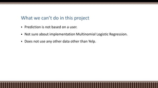 What we can’t do in this project
 Prediction is not based on a user.
 Not sure about implementation Multinomial Logistic Regression.
 Does not use any other data other than Yelp.
 