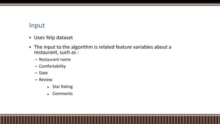 Input
 Uses Yelp dataset
 The input to the algorithm is related feature variables about a
restaurant, such as :
– Restaurant name
– Comfortability
– Date
– Review
 Star Rating
 Comments
 