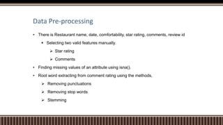 Data Pre-processing
• There is Restaurant name, date, comfortability, star rating, comments, review id
 Selecting two valid features manually.
 Star rating
 Comments
• Finding missing values of an attribute using isna().
• Root word extracting from comment rating using the methods,
 Removing punctuations
 Removing stop words
 Stemming
 