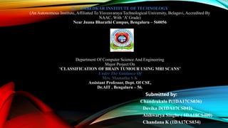 Dr . AMBEDKAR INSTITUTE OF TECHNOLOGY
(An Autonomous Institute, Affiliated To Visvesvaraya Technological University, Belagavi, Accredited By
NAAC, With ‘A’ Grade)
Near Jnana Bharathi Campus, Bengaluru – 560056
Department Of Computer Science And Engineering
Major Project On
“CLASSIFICATION OF BRAIN TUMOUR USING MRI SCANS”
Under The Guidance Of
Mrs. Mamatha S K
Assistant Professor, Dept. Of CSE,
Dr.AIT , Bengaluru – 56.
Submitted by:
Chandrakala P(1DA17CS036)
Devika D(1DA17CS042)
Aishwarya Singhe ( 1DA18CS400)
Chandana K (1DA17CS034)
 
