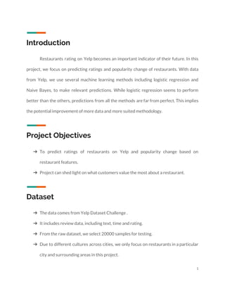  
 
Introduction  
Restaurants rating on Yelp becomes an important indicator of their future. In this                         
project, we focus on predicting ratings and popularity change of restaurants. With data                         
from Yelp, we use several machine learning methods including logistic regression and                       
Naive Bayes, to make relevant predictions. While logistic regression seems to perform                       
better than the others, predictions from all the methods are far from perfect. This implies                             
the potential improvement of more data and more suited methodology. 
 
Project Objectives 
 
➔ To predict ratings of restaurants on Yelp and popularity change based on                       
restaurant features. 
➔ Project can shed light on what customers value the most about a restaurant. 
 
Dataset 
➔ The data comes from Yelp Dataset Challenge . 
➔ It includes review data, including text, time and rating. 
➔ From the raw dataset, we select 20000 samples for testing. 
➔ Due to different cultures across cities, we only focus on restaurants in a particular                           
city and surrounding areas in this project. 
1 
 