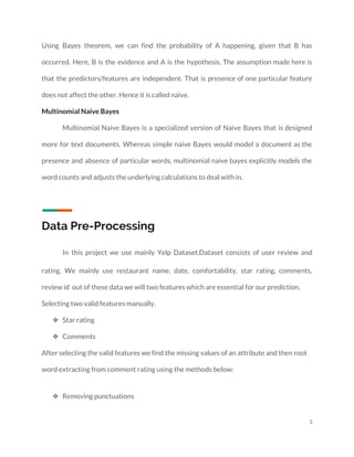  
Using Bayes theorem, we can find the probability of A happening, given that B has                             
occurred. Here, B is the evidence and A is the hypothesis. The assumption made here is                               
that the predictors/features are independent. That is presence of one particular feature                       
does not affect the other. Hence it is called naive. 
Multinomial Naive Bayes 
Multinomial Naive Bayes is a specialized version of Naive Bayes that is designed                         
more for text documents. Whereas simple naive Bayes would model a document as the                           
presence and absence of particular words, multinomial naive bayes explicitly models the                       
word counts and adjusts the underlying calculations to deal with in.  
 
 
Data Pre-Processing 
In this project we use mainly Yelp Dataset.Dataset consists of user review and                         
rating. We mainly use restaurant name, date, comfortability, star rating, comments,                     
review id out of these data we will two features which are essential for our prediction. 
Selecting two valid features manually. 
❖ Star rating 
❖ Comments 
After selecting the valid features we find the missing values of an attribute and then root 
word extracting from comment rating using the methods below: 
❖ Removing punctuations 
3 
 