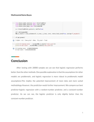  
 
Multinomial Naive Bayes 
 
 
 
Conclusion 
 
  After testing with 20000 samples we can see that logistic regression performs                       
better than the other methods. One possible explanation is that the assumptions for other                           
models are problematic, and logistic regression is more robust to problematic model                       
assumptions.This implies the potential improvement of more data and more suited                     
methodology.However, the prediction needs further improvement. We compare our best                   
predictor-logistic regression with a random-number predictor, and a constant-number                 
predictor. As we can see, the logistic predictor is only slightly better than the                           
constant-number predictor. 
 
5 
 