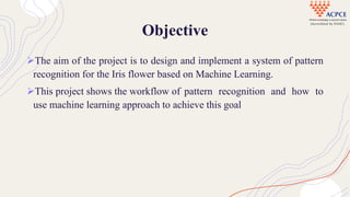 Objective
The aim of the project is to design and implement a system of pattern
recognition for the Iris flower based on Machine Learning.
This project shows the workflow of pattern recognition and how to
use machine learning approach to achieve this goal
 
