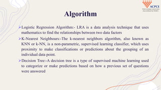 Algorithm
Logistic Regression Algorithm:- LRA is a data analysis technique that uses
mathematics to find the relationships between two data factors
K-Nearest Neighbours:-The k-nearest neighbors algorithm, also known as
KNN or k-NN, is a non-parametric, supervised learning classifier, which uses
proximity to make classifications or predictions about the grouping of an
individual data point.
Decision Tree:-A decision tree is a type of supervised machine learning used
to categorize or make predictions based on how a previous set of questions
were answered
 