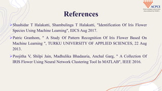 References
Shashidar T Halakatti, Shambulinga T Halakatti, "Identification Of Iris Flower
Species Using Machine Learning", IIJCS Aug 2017.
Patric Granhom, " A Study Of Pattern Recognition Of Iris Flower Based On
Machine Learning ", TURKU UNIVERSITY OF APPLIED SCIENCES, 22 Aug
2013.
Poojitha V, Shilpi Jain, Madhulika Bhadauria, Anchal Garg, " A Collection Of
IRIS Flower Using Neural Network Clustering Tool In MATLAB", IEEE 2016.
 