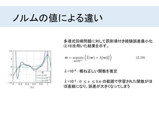 ノルムの値による違い
多項式回帰問題に対して罰則項付き経験誤差最小化
(2.19)を用いた結果を示す。
λ=10-6 : 概ね正しい関数を推定
λ=10-2 : 0 ≤ 𝑥 ≤ 0.6 の範囲で学習された関数がほ
ぼ直線になり、誤差が大きくなってしまう
 