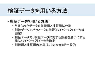 検証データを用いる方法
• 検証データを用いる方法：
• 与えられたデータを訓練用と検証用に分割
• 訓練データでパラメータを学習(ハイパーパラメータは
固定)
• 検証データで、検証データに対する誤差を最小にする
様にハイパーパラメータを決定
• 訓練用と検証用の比率は、8:2 or 9:1が一般的
 