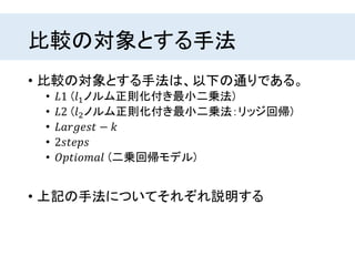 比較の対象とする手法
• 比較の対象とする手法は、以下の通りである。
• 𝐿1 (𝑙1ノルム正則化付き最小二乗法)
• 𝐿2 (𝑙2ノルム正則化付き最小二乗法：リッジ回帰)
• 𝐿𝑎𝑟𝑔𝑒𝑠𝑡 − 𝑘
• 2𝑠𝑡𝑒𝑝𝑠
• 𝑂𝑝𝑡𝑖𝑜𝑚𝑎𝑙 (二乗回帰モデル)
• 上記の手法についてそれぞれ説明する
 