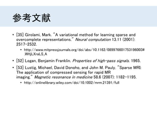 参考文献
• [35] Girolami, Mark. "A variational method for learning sparse and
overcomplete representations." Neural computation 13.11 (2001):
2517-2532.
• http://www.mitpressjournals.org/doi/abs/10.1162/089976601753196003#
.WHjLXraLS_A
• [52] Logan, Benjamin Franklin. Properties of high-pass signals. 1965.
• [53] Lustig, Michael, David Donoho, and John M. Pauly. "Sparse MRI:
The application of compressed sensing for rapid MR
imaging." Magnetic resonance in medicine 58.6 (2007): 1182-1195.
• http://onlinelibrary.wiley.com/doi/10.1002/mrm.21391/full
 