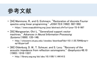 参考文献
• [54] Mammone, R., and G. Eichmann. "Restoration of discrete Fourier
spectra using linear programming." JOSA 72.8 (1982): 987-992.
• https://www.osapublishing.org/josa/abstract.cfm?uri=josa-72-8-987
• [55] Mangasarian, Olvi L. "Generalized support vector
machines." Advances in Neural Information Processing
Systems (1999): 135-146.
• http://citeseerx.ist.psu.edu/viewdoc/download?doi=10.1.1.55.7044&rep=r
ep1&type=pdf
• [60] Oldenburg, D. W., T. Scheuer, and S. Levy. "Recovery of the
acoustic impedance from reflection seismograms." Geophysics 48.10
(1983): 1318-1337.
• http://library.seg.org/doi/abs/10.1190/1.1441413
 