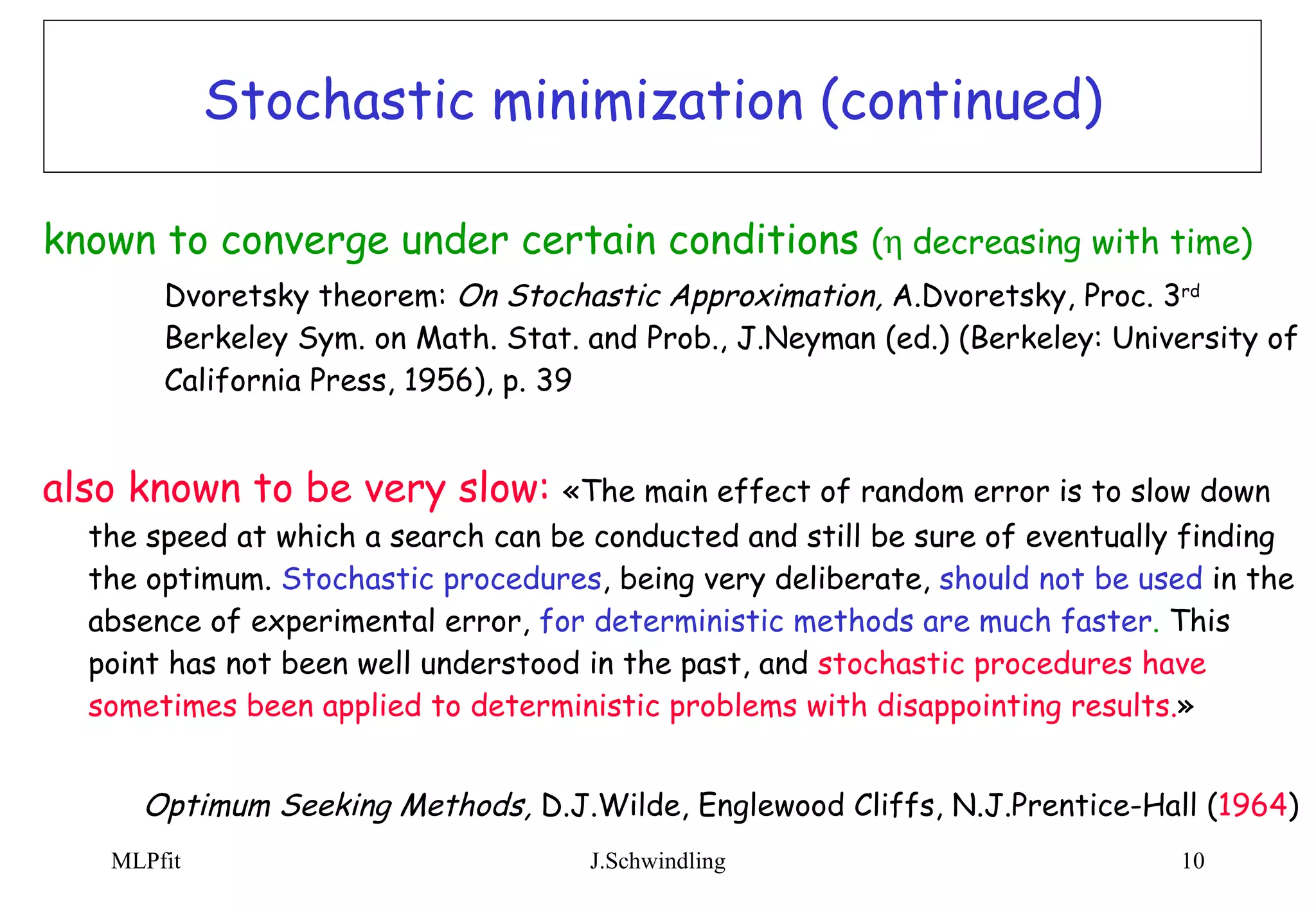 Stochastic minimization (continued) known to converge under certain conditions  (  decreasing with time)  Dvoretsky theorem:  On Stochastic Approximation,  A.Dvoretsky, Proc. 3 rd   Berkeley Sym. on Math. Stat. and Prob., J.Neyman (ed.) (Berkeley: University of  California Press, 1956), p. 39 also known to be very slow:   «The main effect of random error is to slow down the speed at which a search can be conducted and still be sure of eventually finding the optimum.   Stochastic procedures , being very deliberate,   should not be used   in the absence of experimental error,   for deterministic methods are much faster .  This point has not been well understood in the past, and   stochastic procedures have sometimes been applied to deterministic problems with disappointing results. » Optimum Seeking Methods,  D.J.Wilde, Englewood Cliffs, N.J.Prentice-Hall ( 1964 ) 