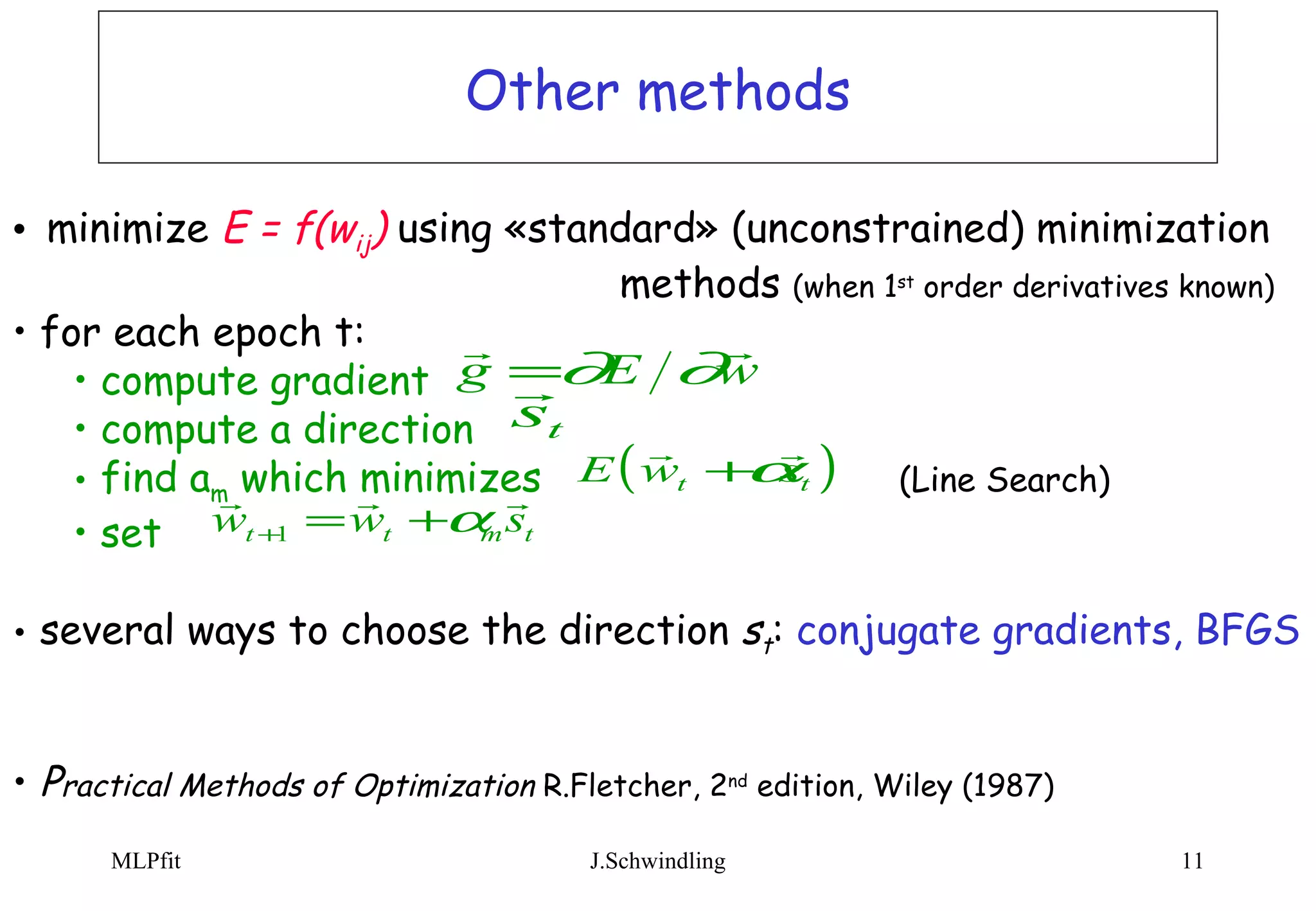 Other methods minimize  E = f(w ij )  using «standard» (unconstrained) minimization  methods   (when 1 st  order derivatives known) for each epoch t: compute gradient  compute a direction find a m  which minimizes    (Line Search) set several ways to choose the direction  s t :  conjugate gradients, BFGS  P ractical Methods of Optimization  R.Fletcher, 2 nd  edition, Wiley (1987)  