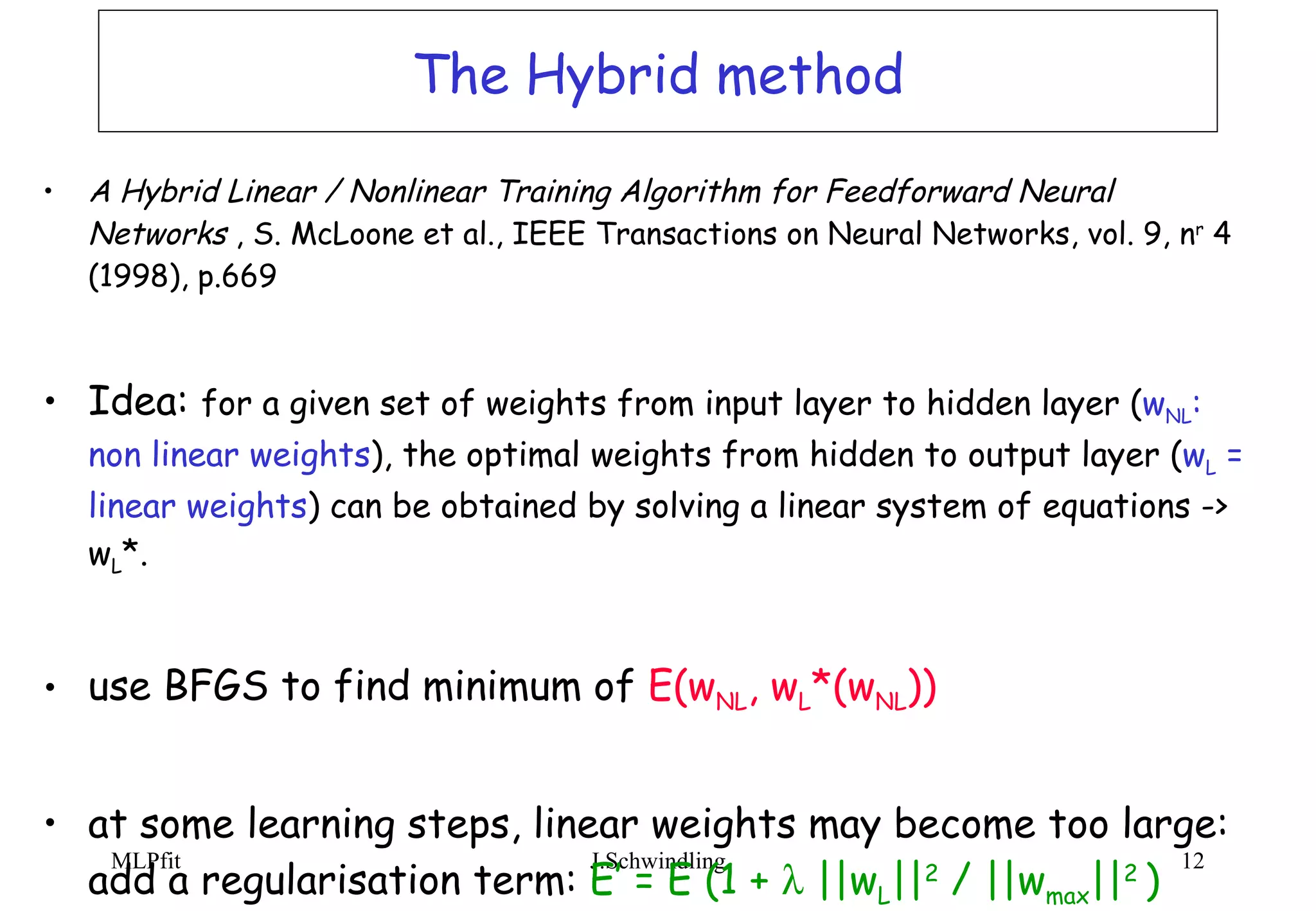 The Hybrid method A Hybrid Linear / Nonlinear Training Algorithm for Feedforward Neural  Networks  , S. McLoone et al., IEEE Transactions on Neural Networks, vol. 9, n r  4 (1998), p.669 Idea:  for a given set of weights from input layer to hidden layer ( w NL : non linear weights ), the optimal weights from hidden to output layer ( w L  = linear weights ) can be obtained by solving a linear system of equations -> w L *. use BFGS to find minimum of  E(w NL , w L *(w NL )) at some learning steps, linear weights may become too large:  add a regularisation term:  E’ = E (1 +    ||w L || 2  / ||w max || 2  ) 