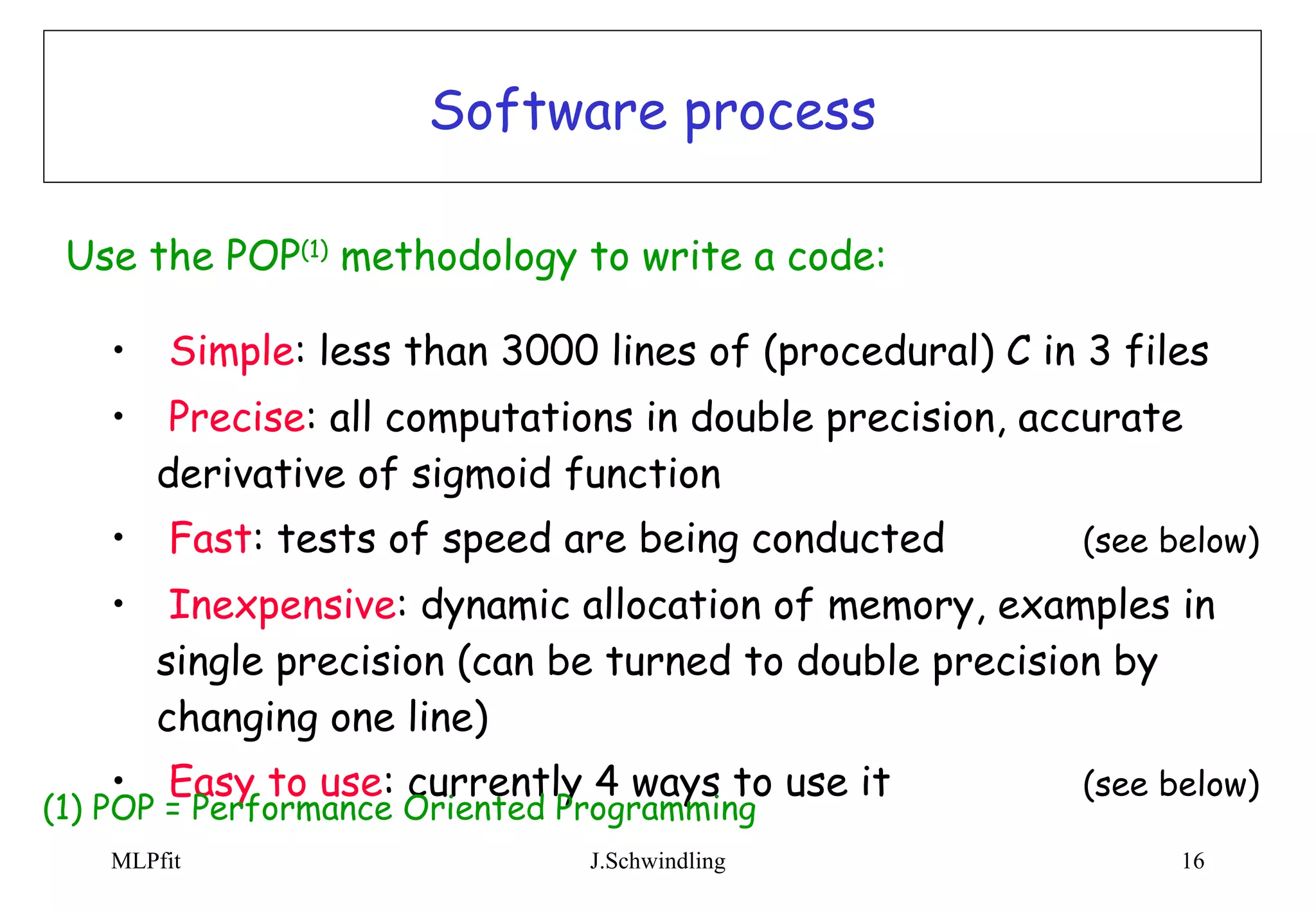 Software process Simple : less than 3000 lines of (procedural) C in 3 files Precise : all computations in double precision, accurate derivative of sigmoid function Fast : tests of speed are being conducted (see below) Inexpensive : dynamic allocation of memory, examples in single precision (can be turned to double precision by changing one line) Easy to use : currently 4 ways to use it  (see below) Use the POP (1)  methodology to write a code:   (1) POP = Performance Oriented Programming 