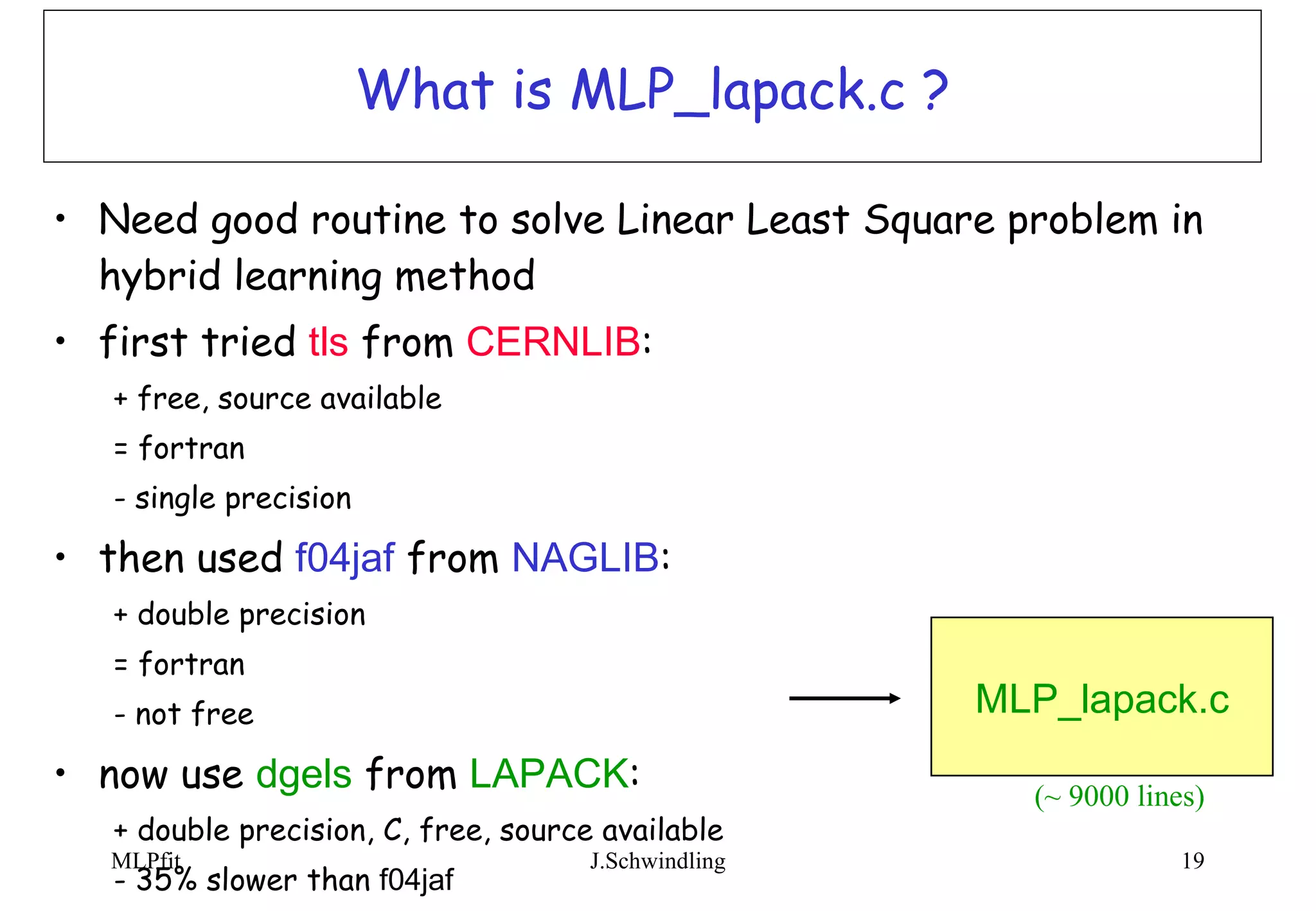What is MLP_lapack.c ? Need good routine to solve Linear Least Square problem in hybrid learning method first tried  tls  from  CERNLIB : + free, source available = fortran - single precision then used  f04jaf  from  NAGLIB : + double precision = fortran - not free now use  dgels  from  LAPACK : + double precision, C, free, source available - 35% slower than  f04jaf  MLP_lapack.c (~ 9000 lines) 