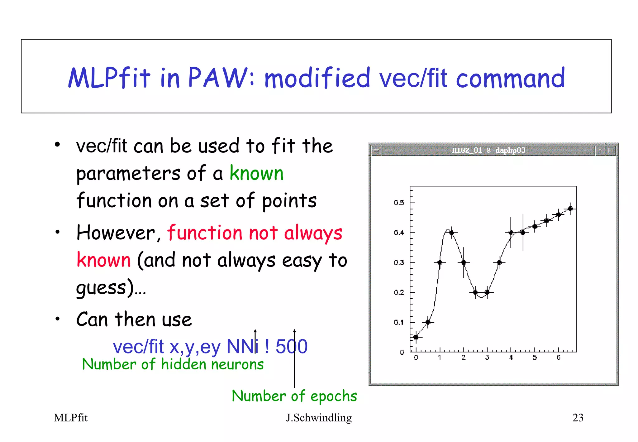 MLPfit in PAW: modified  vec/fit  command vec/fit  can be used to fit the parameters of a  known  function on a set of points However,  function not always known  (and not always easy to guess)… Can then use  vec/fit x,y,ey NNi ! 500 Number of hidden neurons Number of epochs 