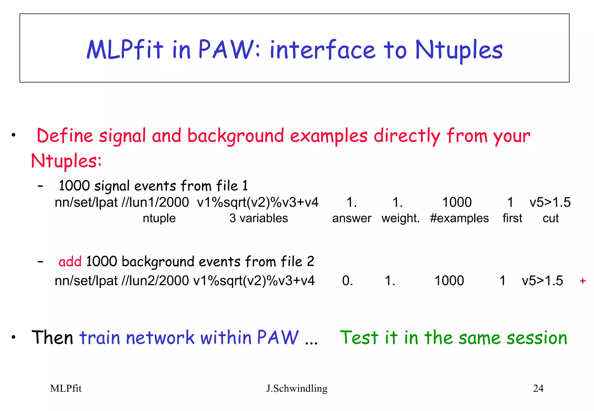 MLPfit in PAW: interface to Ntuples Define signal and background examples directly from your Ntuples: 1000 signal events from file 1  nn/set/lpat //lun1/2000  v1%sqrt(v2)%v3+v4  1.  1.  1000  1  v5>1.5   ntuple  3 variables  answer  weight.  #examples  first  cut add  1000 background events from file 2 nn/set/lpat //lun2/2000 v1%sqrt(v2)%v3+v4  0.  1.  1000  1  v5>1.5   + Then  train network within PAW  ... Test it in the same session 