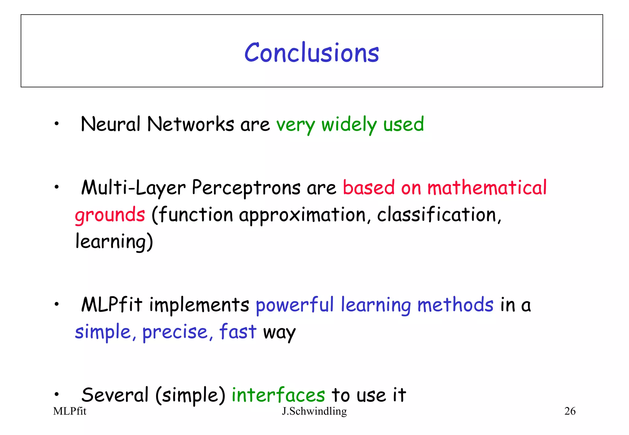 Conclusions Neural Networks are  very widely used Multi-Layer Perceptrons are  based on mathematical grounds  (function approximation, classification, learning) MLPfit implements  powerful learning methods  in a  simple, precise, fast  way Several (simple)  interfaces  to use it 