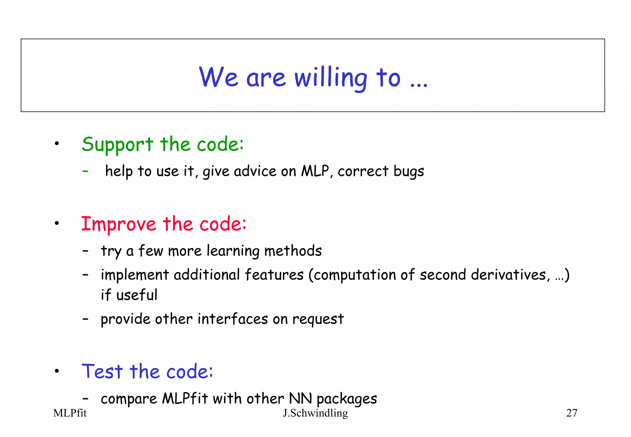 We are willing to ... Support the code: help to use it, give advice on MLP, correct bugs Improve the code: try a few more learning methods implement additional features (computation of second derivatives, …) if useful provide other interfaces on request Test the code: compare MLPfit with other NN packages 