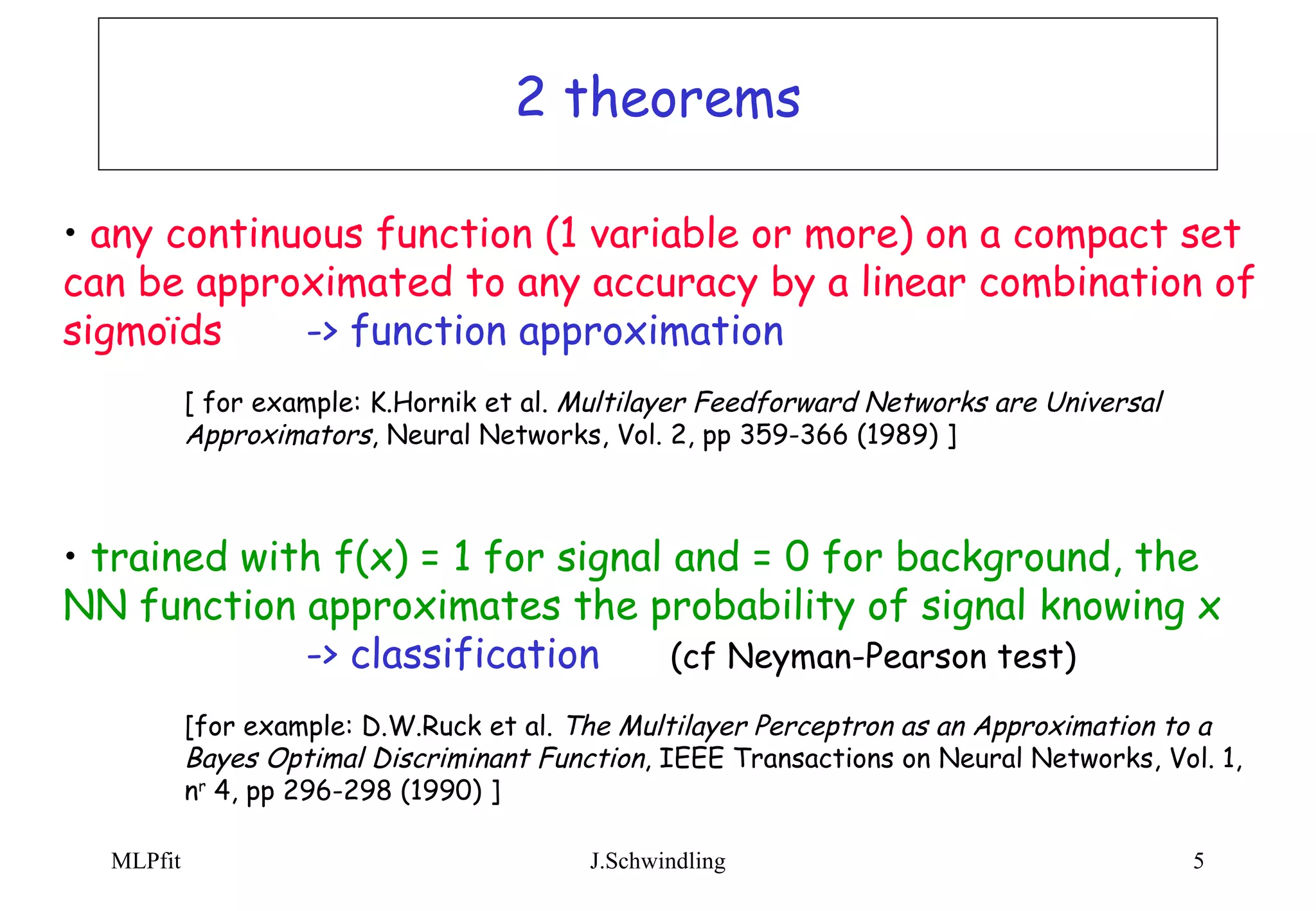 2 theorems any continuous function (1 variable or more) on a compact set can be approximated to any accuracy by a linear combination of sigmoïds -> function approximation [ for example: K.Hornik et al.  Multilayer Feedforward Networks are Universal  Approximators , Neural Networks, Vol. 2, pp 359-366 (1989) ] trained with f(x) = 1 for signal and = 0 for background, the NN function approximates the probability of signal knowing x -> classification  (cf Neyman-Pearson test) [for example: D.W.Ruck et al.  The Multilayer Perceptron as an Approximation to a  Bayes Optimal Discriminant Function , IEEE Transactions on Neural Networks, Vol. 1,  n r  4, pp 296-298 (1990) ]  