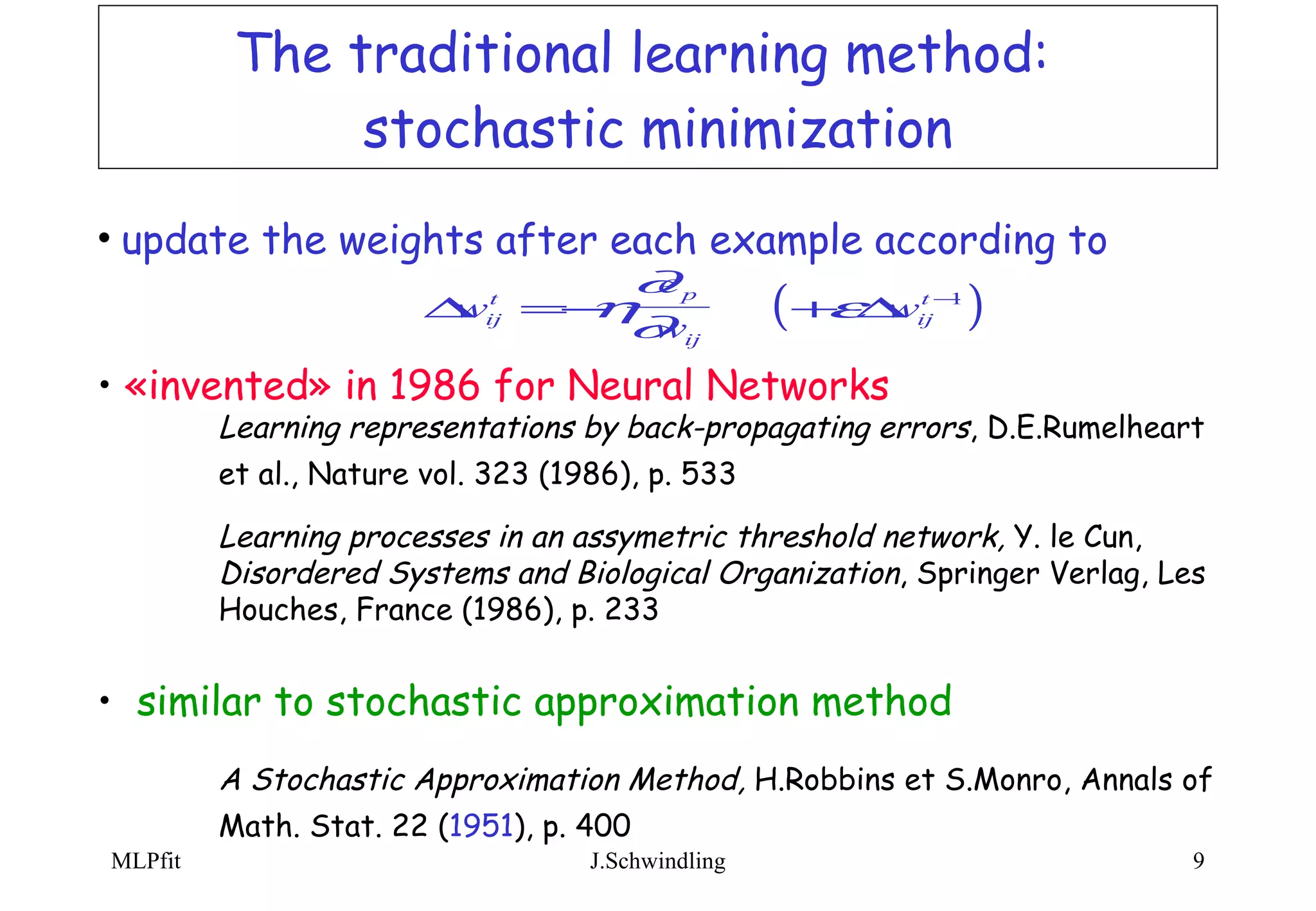 The traditional learning method:  stochastic minimization update the weights after each example according to  «invented» in 1986 for Neural Networks Learning representations by back-propagating errors , D.E.Rumelheart  et al., Nature vol. 323 (1986), p. 533   Learning processes in an assymetric threshold network,  Y. le Cun,  Disordered Systems and Biological Organization , Springer Verlag, Les  Houches, France (1986), p. 233 similar to stochastic approximation method A Stochastic Approximation Method,  H.Robbins et S.Monro, Annals of  Math. Stat. 22 ( 1951 ), p. 400   