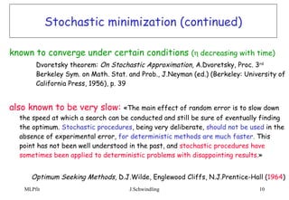 Stochastic minimization (continued) known to converge under certain conditions  (  decreasing with time)  Dvoretsky theorem:  On Stochastic Approximation,  A.Dvoretsky, Proc. 3 rd   Berkeley Sym. on Math. Stat. and Prob., J.Neyman (ed.) (Berkeley: University of  California Press, 1956), p. 39 also known to be very slow:   «The main effect of random error is to slow down the speed at which a search can be conducted and still be sure of eventually finding the optimum.   Stochastic procedures , being very deliberate,   should not be used   in the absence of experimental error,   for deterministic methods are much faster .  This point has not been well understood in the past, and   stochastic procedures have sometimes been applied to deterministic problems with disappointing results. » Optimum Seeking Methods,  D.J.Wilde, Englewood Cliffs, N.J.Prentice-Hall ( 1964 ) 