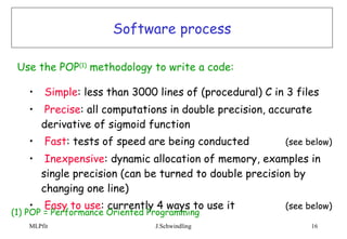 Software process Simple : less than 3000 lines of (procedural) C in 3 files Precise : all computations in double precision, accurate derivative of sigmoid function Fast : tests of speed are being conducted (see below) Inexpensive : dynamic allocation of memory, examples in single precision (can be turned to double precision by changing one line) Easy to use : currently 4 ways to use it  (see below) Use the POP (1)  methodology to write a code:   (1) POP = Performance Oriented Programming 