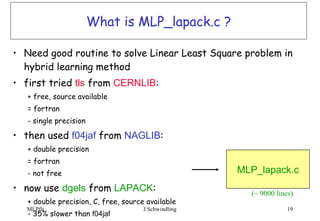 What is MLP_lapack.c ? Need good routine to solve Linear Least Square problem in hybrid learning method first tried  tls  from  CERNLIB : + free, source available = fortran - single precision then used  f04jaf  from  NAGLIB : + double precision = fortran - not free now use  dgels  from  LAPACK : + double precision, C, free, source available - 35% slower than  f04jaf  MLP_lapack.c (~ 9000 lines) 