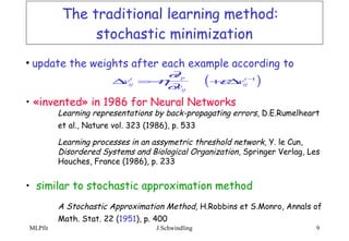 The traditional learning method:  stochastic minimization update the weights after each example according to  «invented» in 1986 for Neural Networks Learning representations by back-propagating errors , D.E.Rumelheart  et al., Nature vol. 323 (1986), p. 533   Learning processes in an assymetric threshold network,  Y. le Cun,  Disordered Systems and Biological Organization , Springer Verlag, Les  Houches, France (1986), p. 233 similar to stochastic approximation method A Stochastic Approximation Method,  H.Robbins et S.Monro, Annals of  Math. Stat. 22 ( 1951 ), p. 400   