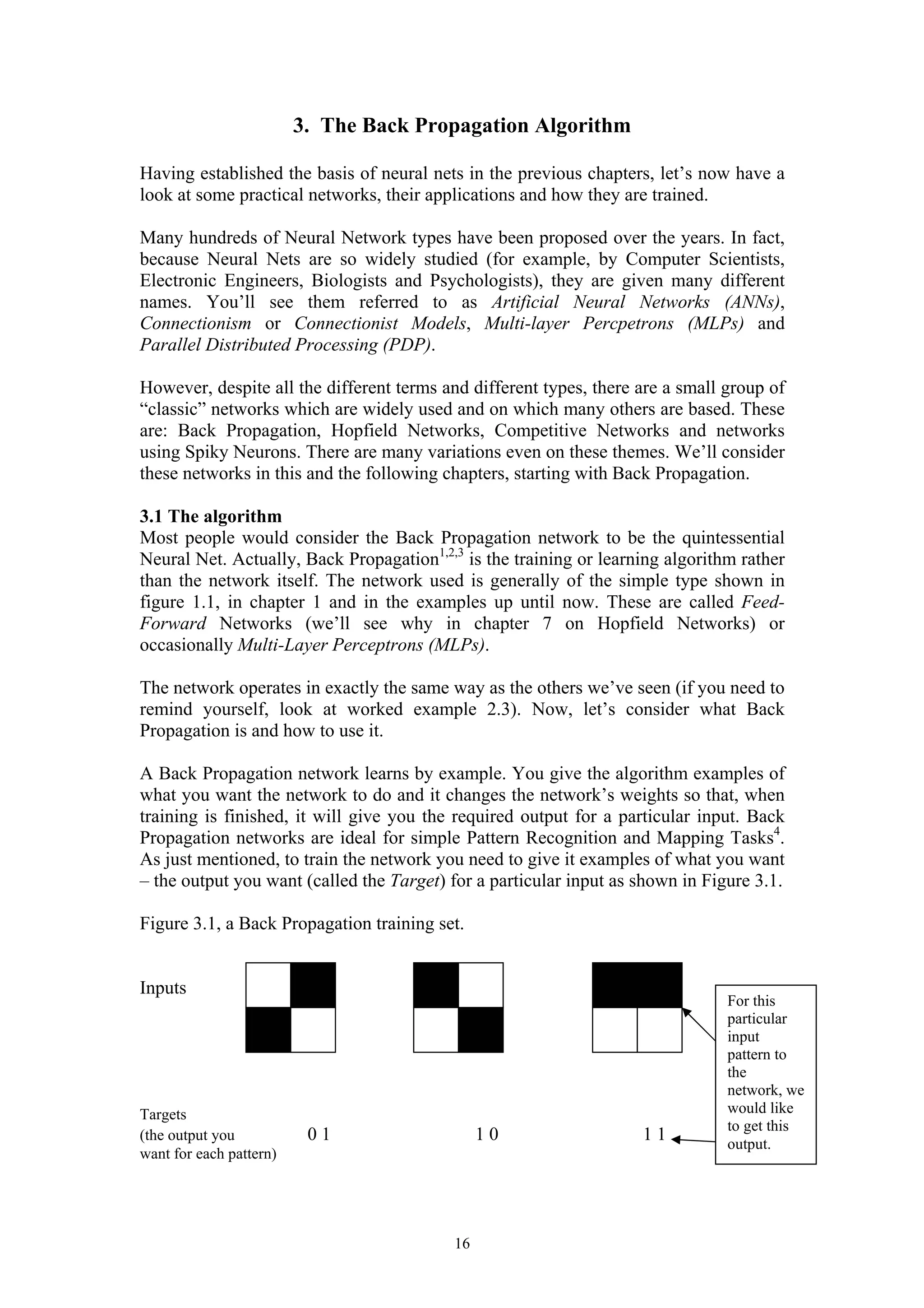 3. The Back Propagation Algorithm Having established the basis of neural nets in the previous chapters, let’s now have a look at some practical networks, their applications and how they are trained. Many hundreds of Neural Network types have been proposed over the years. In fact, because Neural Nets are so widely studied (for example, by Computer Scientists, Electronic Engineers, Biologists and Psychologists), they are given many different names. You’ll see them referred to as Artificial Neural Networks (ANNs), Connectionism or Connectionist Models, Multi-layer Percpetrons (MLPs) and Parallel Distributed Processing (PDP). However, despite all the different terms and different types, there are a small group of “classic” networks which are widely used and on which many others are based. These are: Back Propagation, Hopfield Networks, Competitive Networks and networks using Spiky Neurons. There are many variations even on these themes. We’ll consider these networks in this and the following chapters, starting with Back Propagation. 3.1 The algorithm Most people would consider the Back Propagation network to be the quintessential Neural Net. Actually, Back Propagation1,2,3 is the training or learning algorithm rather than the network itself. The network used is generally of the simple type shown in figure 1.1, in chapter 1 and in the examples up until now. These are called Feed- Forward Networks (we’ll see why in chapter 7 on Hopfield Networks) or occasionally Multi-Layer Perceptrons (MLPs). The network operates in exactly the same way as the others we’ve seen (if you need to remind yourself, look at worked example 2.3). Now, let’s consider what Back Propagation is and how to use it. A Back Propagation network learns by example. You give the algorithm examples of what you want the network to do and it changes the network’s weights so that, when training is finished, it will give you the required output for a particular input. Back Propagation networks are ideal for simple Pattern Recognition and Mapping Tasks4. As just mentioned, to train the network you need to give it examples of what you want – the output you want (called the Target) for a particular input as shown in Figure 3.1. Figure 3.1, a Back Propagation training set. 16 Inputs Targets (the output you 0 1 1 0 1 1 want for each pattern) For this particular input pattern to the network, we would like to get this output. 