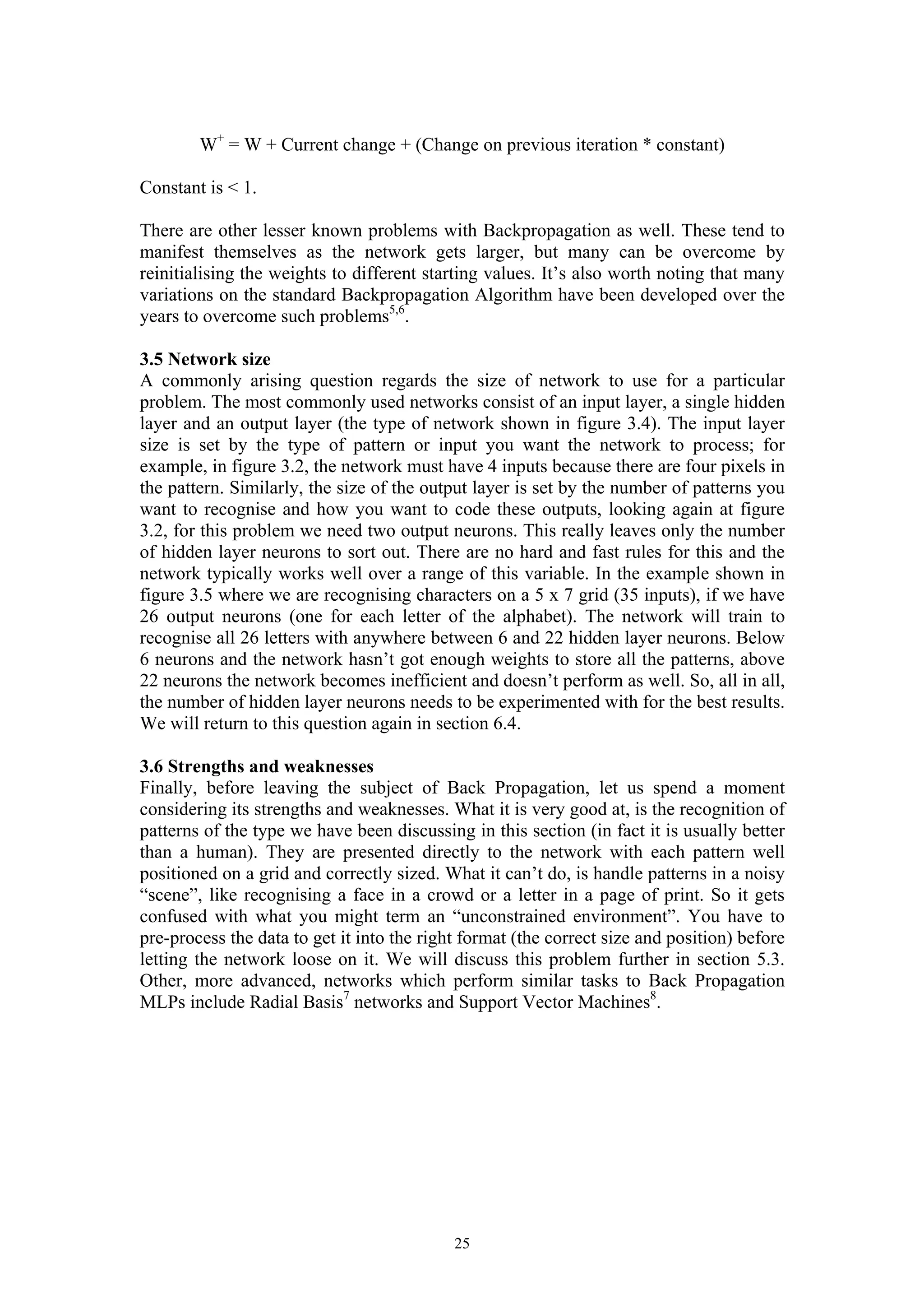 W+ = W + Current change + (Change on previous iteration * constant) Constant is < 1. There are other lesser known problems with Backpropagation as well. These tend to manifest themselves as the network gets larger, but many can be overcome by reinitialising the weights to different starting values. It’s also worth noting that many variations on the standard Backpropagation Algorithm have been developed over the years to overcome such problems5,6. 3.5 Network size A commonly arising question regards the size of network to use for a particular problem. The most commonly used networks consist of an input layer, a single hidden layer and an output layer (the type of network shown in figure 3.4). The input layer size is set by the type of pattern or input you want the network to process; for example, in figure 3.2, the network must have 4 inputs because there are four pixels in the pattern. Similarly, the size of the output layer is set by the number of patterns you want to recognise and how you want to code these outputs, looking again at figure 3.2, for this problem we need two output neurons. This really leaves only the number of hidden layer neurons to sort out. There are no hard and fast rules for this and the network typically works well over a range of this variable. In the example shown in figure 3.5 where we are recognising characters on a 5 x 7 grid (35 inputs), if we have 26 output neurons (one for each letter of the alphabet). The network will train to recognise all 26 letters with anywhere between 6 and 22 hidden layer neurons. Below 6 neurons and the network hasn’t got enough weights to store all the patterns, above 22 neurons the network becomes inefficient and doesn’t perform as well. So, all in all, the number of hidden layer neurons needs to be experimented with for the best results. We will return to this question again in section 6.4. 3.6 Strengths and weaknesses Finally, before leaving the subject of Back Propagation, let us spend a moment considering its strengths and weaknesses. What it is very good at, is the recognition of patterns of the type we have been discussing in this section (in fact it is usually better than a human). They are presented directly to the network with each pattern well positioned on a grid and correctly sized. What it can’t do, is handle patterns in a noisy “scene”, like recognising a face in a crowd or a letter in a page of print. So it gets confused with what you might term an “unconstrained environment”. You have to pre-process the data to get it into the right format (the correct size and position) before letting the network loose on it. We will discuss this problem further in section 5.3. Other, more advanced, networks which perform similar tasks to Back Propagation MLPs include Radial Basis7 networks and Support Vector Machines8. 25 