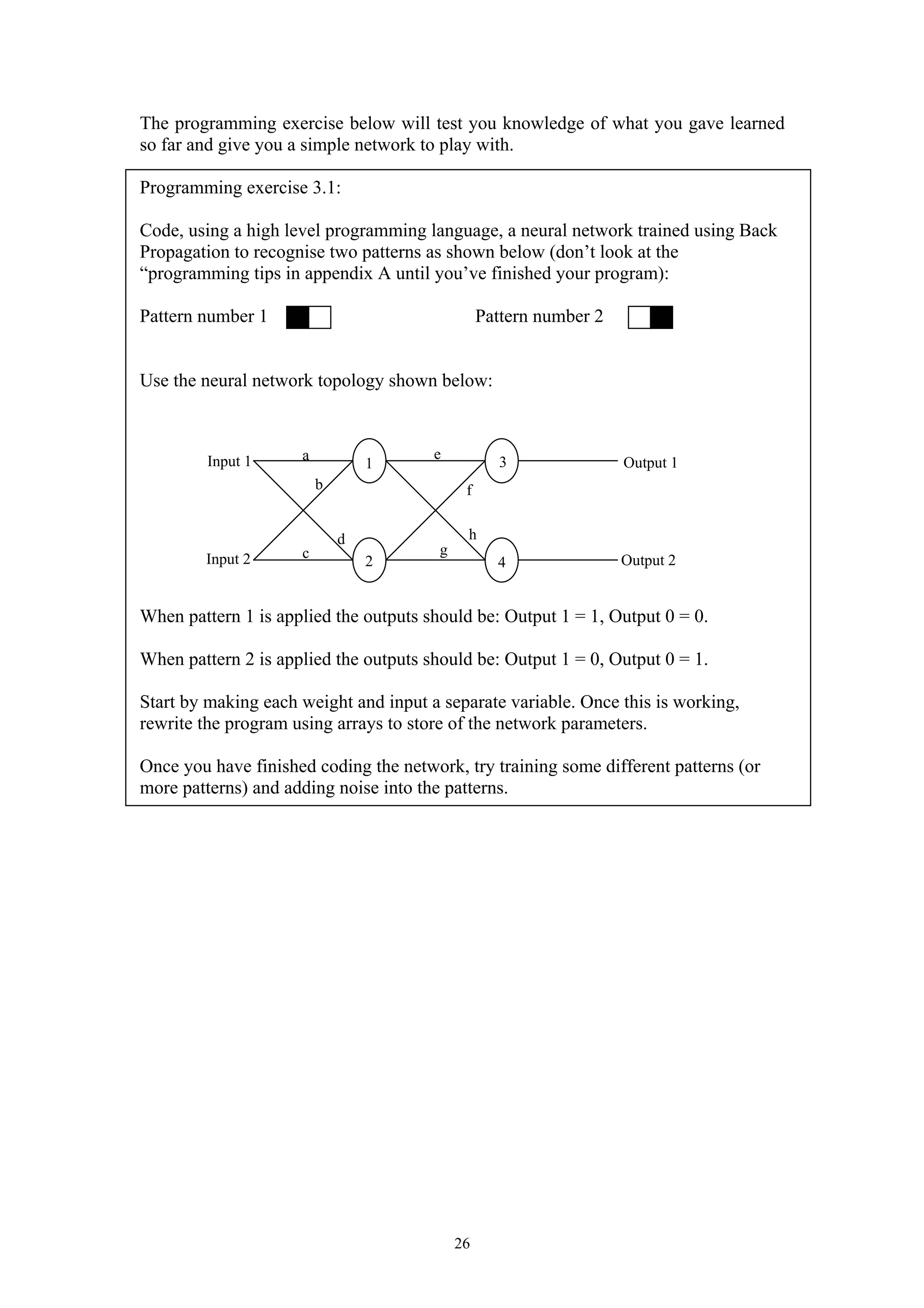 The programming exercise below will test you knowledge of what you gave learned so far and give you a simple network to play with. Programming exercise 3.1: Code, using a high level programming language, a neural network trained using Back Propagation to recognise two patterns as shown below (don’t look at the “programming tips in appendix A until you’ve finished your program): Pattern number 1 Pattern number 2 Use the neural network topology shown below: When pattern 1 is applied the outputs should be: Output 1 = 1, Output 0 = 0. When pattern 2 is applied the outputs should be: Output 1 = 0, Output 0 = 1. Start by making each weight and input a separate variable. Once this is working, rewrite the program using arrays to store of the network parameters. Once you have finished coding the network, try training some different patterns (or more patterns) and adding noise into the patterns. 26 Input 1 Input 2 Output 1 Output 2 1 2 3 4 a b c d e f g h 