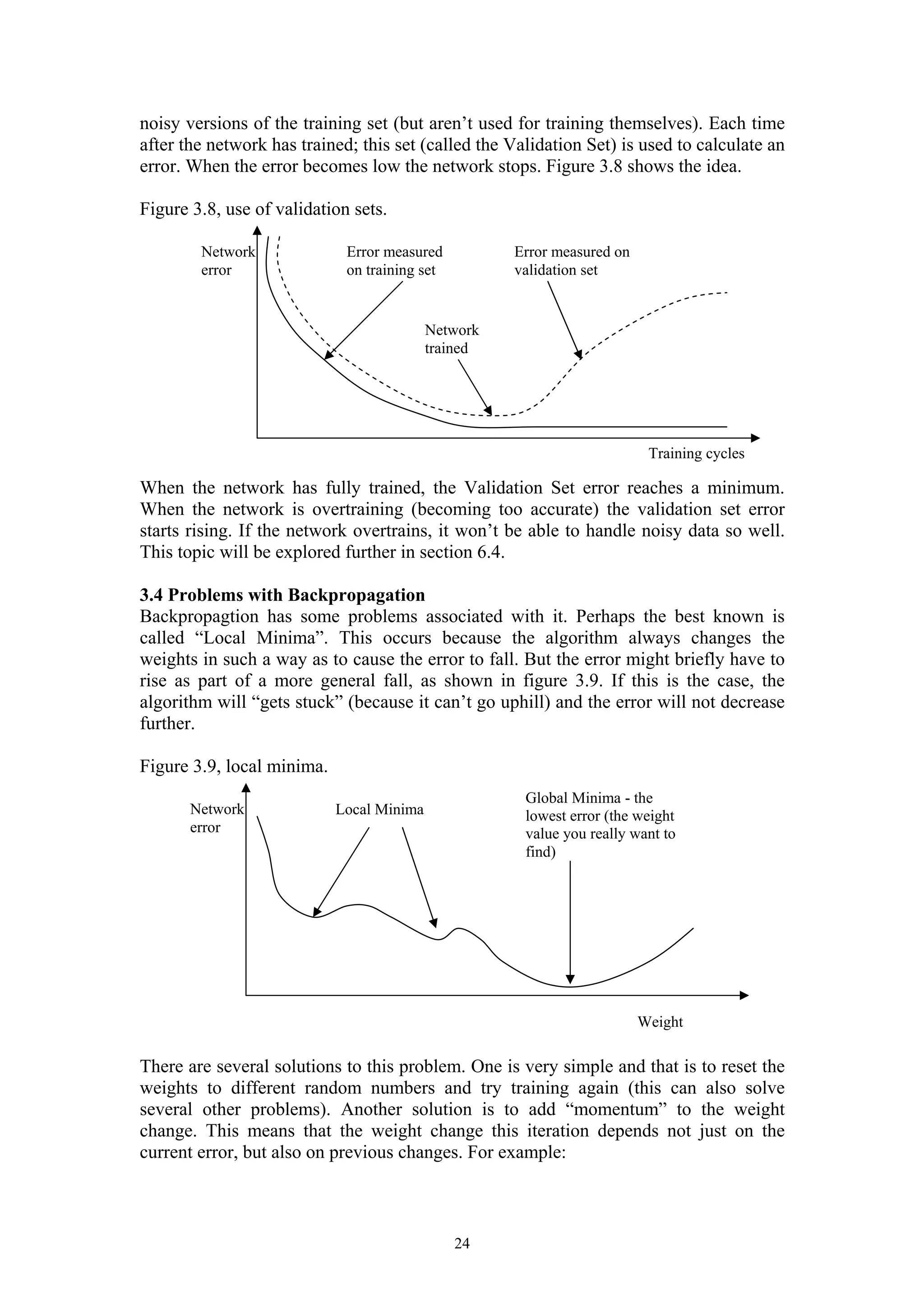 noisy versions of the training set (but aren’t used for training themselves). Each time after the network has trained; this set (called the Validation Set) is used to calculate an error. When the error becomes low the network stops. Figure 3.8 shows the idea. Figure 3.8, use of validation sets. When the network has fully trained, the Validation Set error reaches a minimum. When the network is overtraining (becoming too accurate) the validation set error starts rising. If the network overtrains, it won’t be able to handle noisy data so well. This topic will be explored further in section 6.4. 3.4 Problems with Backpropagation Backpropagtion has some problems associated with it. Perhaps the best known is called “Local Minima”. This occurs because the algorithm always changes the weights in such a way as to cause the error to fall. But the error might briefly have to rise as part of a more general fall, as shown in figure 3.9. If this is the case, the algorithm will “gets stuck” (because it can’t go uphill) and the error will not decrease further. Figure 3.9, local minima. Global Minima - the lowest error (the weight value you really want to find) There are several solutions to this problem. One is very simple and that is to reset the weights to different random numbers and try training again (this can also solve several other problems). Another solution is to add “momentum” to the weight change. This means that the weight change this iteration depends not just on the current error, but also on previous changes. For example: 24 Network error Training cycles Error measured Error measured on on training set validation set Network trained Network error Local Minima Weight 