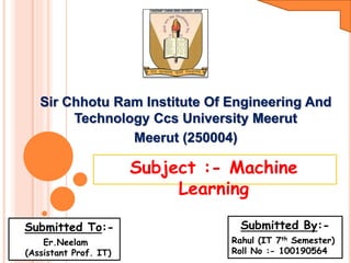 Sir Chhotu Ram Institute Of Engineering And
Technology Ccs University Meerut
Meerut (250004)
Subject :- Machine
Learning
Submitted By:-
Rahul (IT 7th Semester)
Roll No :- 100190564
Submitted To:-
Er.Neelam
(Assistant Prof. IT)
 