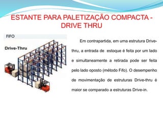 ESTANTE PARA PALETIZAÇÃO COMPACTA -
DRIVE THRU
Em contrapartida, em uma estrutura Drive-
thru, a entrada de estoque é feita por um lado
e simultaneamente a retirada pode ser feita
pelo lado oposto (método Fifo). O desempenho
de movimentação de estruturas Drive-thru é
maior se comparado a estruturas Drive-in.
 
