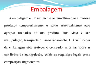 Embalagem
A embalagem é um recipiente ou envoltura que armazena
produtos temporariamente e serve principalmente para
agrupar unidades de um produto, com vista à sua
manipulação, transporte ou armazenamento. Outras funções
da embalagem são: proteger o conteúdo, informar sobre as
condições de manipulação, exibir os requisitos legais como
composição, ingredientes.
 